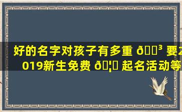 好的名字对孩子有多重 🌳 要2019新生免费 🦋 起名活动等你来！